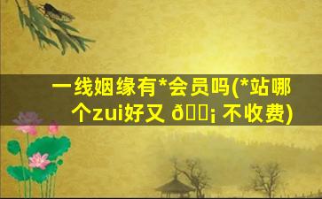 一线姻缘有*
会员吗(*
站哪个zui
好又 🐡 不收费)